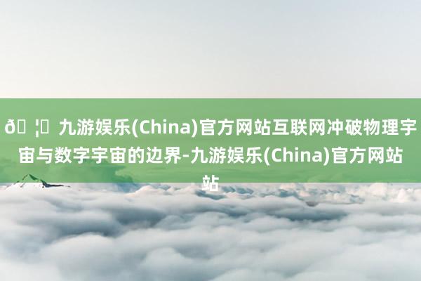 🦄九游娱乐(China)官方网站互联网冲破物理宇宙与数字宇宙的边界-九游娱乐(China)官方网站