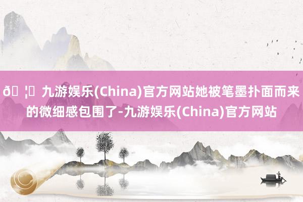 🦄九游娱乐(China)官方网站她被笔墨扑面而来的微细感包围了-九游娱乐(China)官方网站