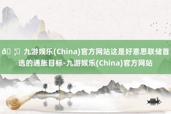 🦄九游娱乐(China)官方网站这是好意思联储首选的通胀目标-九游娱乐(China)官方网站