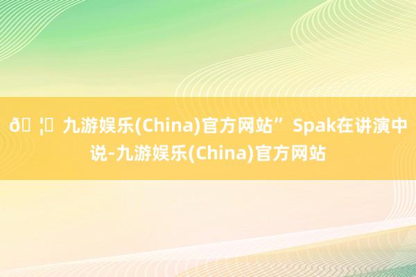 🦄九游娱乐(China)官方网站” Spak在讲演中说-九游娱乐(China)官方网站