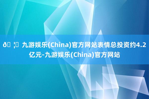 🦄九游娱乐(China)官方网站表情总投资约4.2亿元-九游娱乐(China)官方网站