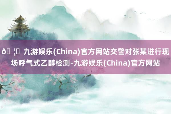 🦄九游娱乐(China)官方网站交警对张某进行现场呼气式乙醇检测-九游娱乐(China)官方网站