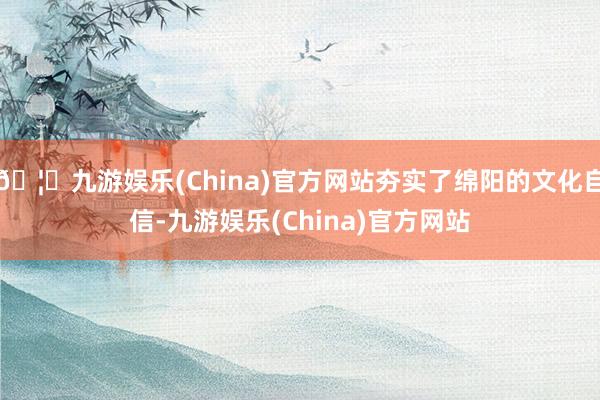 🦄九游娱乐(China)官方网站夯实了绵阳的文化自信-九游娱乐(China)官方网站