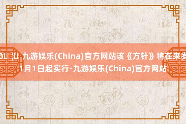 🦄九游娱乐(China)官方网站该《方针》将在来岁1月1日起实行-九游娱乐(China)官方网站