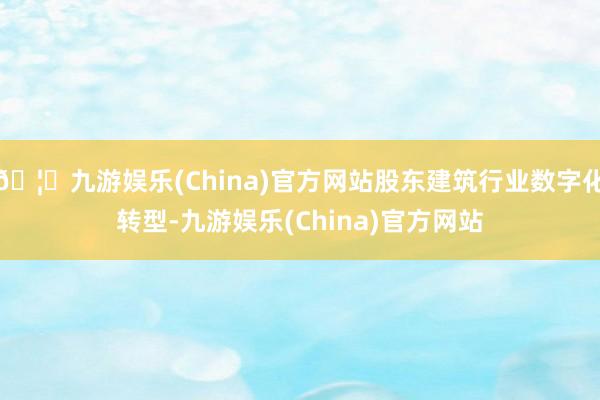 🦄九游娱乐(China)官方网站股东建筑行业数字化转型-九游娱乐(China)官方网站