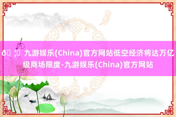 🦄九游娱乐(China)官方网站低空经济将达万亿级商场限度-九游娱乐(China)官方网站