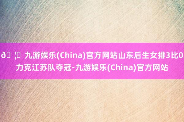 🦄九游娱乐(China)官方网站山东后生女排3比0力克江苏队夺冠-九游娱乐(China)官方网站