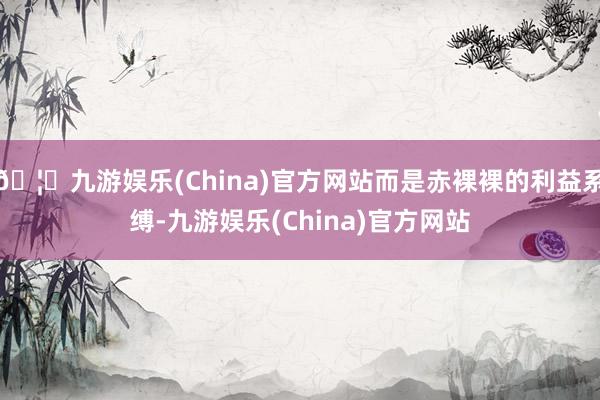 🦄九游娱乐(China)官方网站而是赤裸裸的利益系缚-九游娱乐(China)官方网站