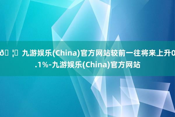 🦄九游娱乐(China)官方网站较前一往将来上升0.1%-九游娱乐(China)官方网站