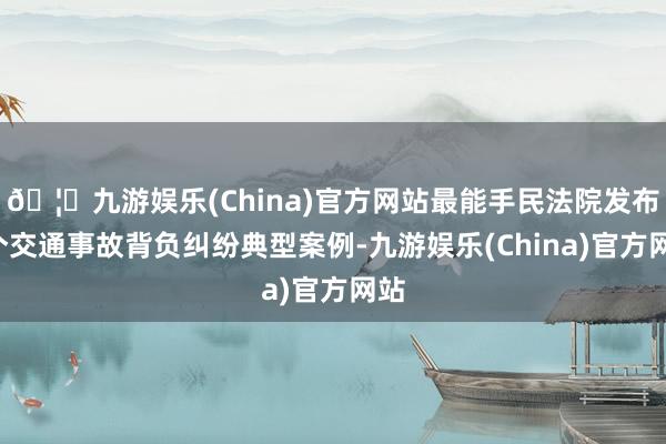 🦄九游娱乐(China)官方网站最能手民法院发布5个交通事故背负纠纷典型案例-九游娱乐(China)官方网站