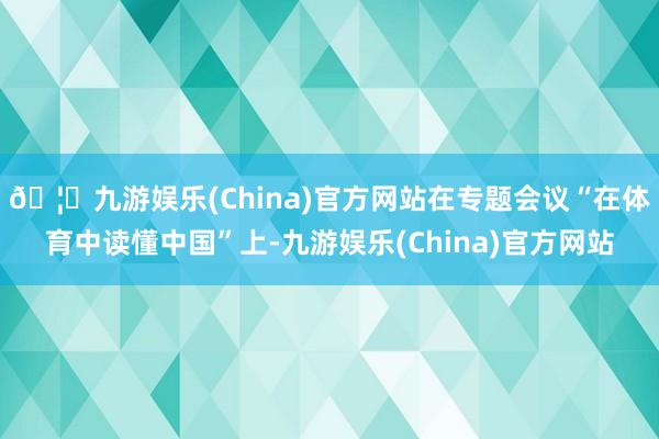 🦄九游娱乐(China)官方网站在专题会议“在体育中读懂中国”上-九游娱乐(China)官方网站