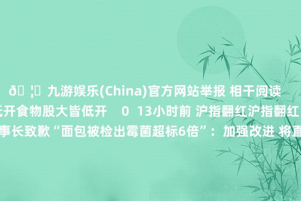 🦄九游娱乐(China)官方网站举报 相干阅读      食物股大皆低开食物股大皆低开    0  13小时前 沪指翻红沪指翻红    0  昨天 10:36 豪士董事长致歉“面包被检出霉菌超标6倍”：加强改进 将直播坐褥历程豪士董事长致歉“面包被检出霉菌超标6倍”：加强改进 将直播坐褥历程    44  12-03 12:43 煌上煌：拟进行对外投资收购展翠食物控股权煌上煌：拟进行对外投资收购展