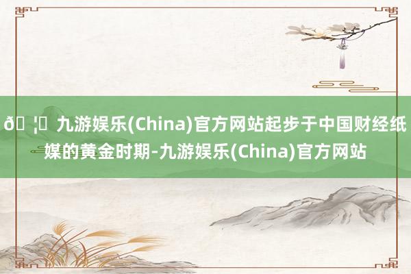 🦄九游娱乐(China)官方网站起步于中国财经纸媒的黄金时期-九游娱乐(China)官方网站