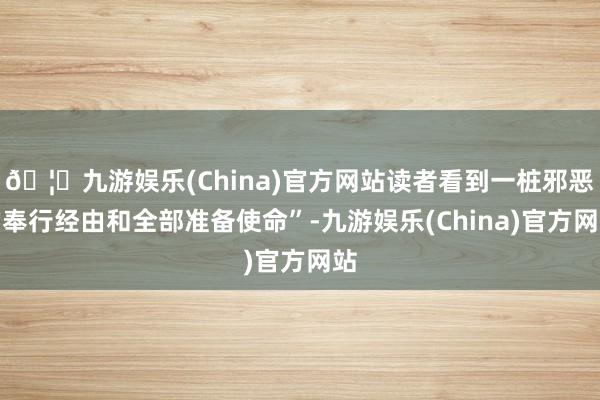 🦄九游娱乐(China)官方网站读者看到一桩邪恶的奉行经由和全部准备使命”-九游娱乐(China)官方网站