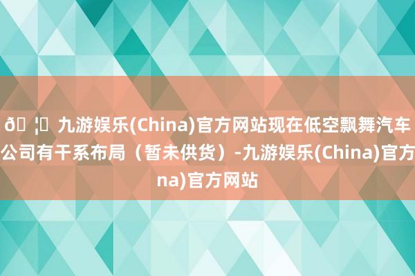 🦄九游娱乐(China)官方网站现在低空飘舞汽车业务公司有干系布局（暂未供货）-九游娱乐(China)官方网站