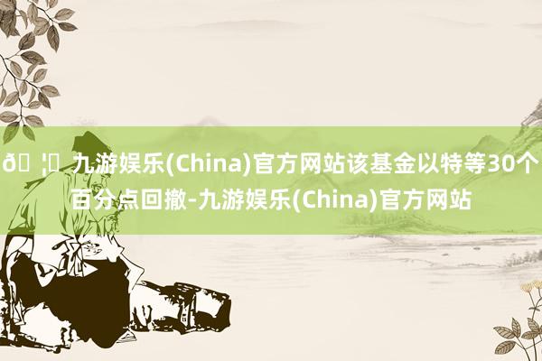 🦄九游娱乐(China)官方网站该基金以特等30个百分点回撤-九游娱乐(China)官方网站