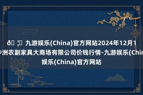 🦄九游娱乐(China)官方网站2024年12月10日武汉白沙洲农副家具大商场有限公司价钱行情-九游娱乐(China)官方网站