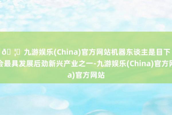 🦄九游娱乐(China)官方网站机器东谈主是目下社会最具发展后劲新兴产业之一-九游娱乐(China)官方网站