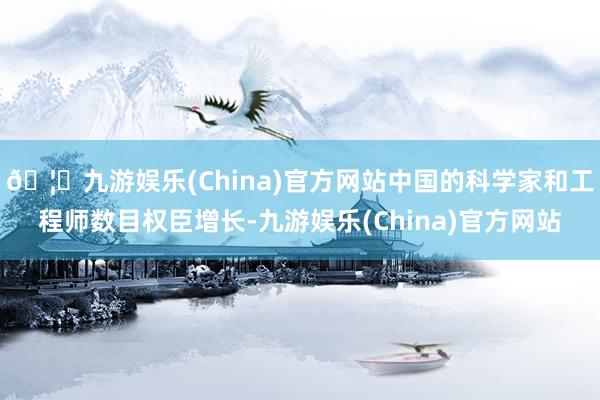 🦄九游娱乐(China)官方网站中国的科学家和工程师数目权臣增长-九游娱乐(China)官方网站