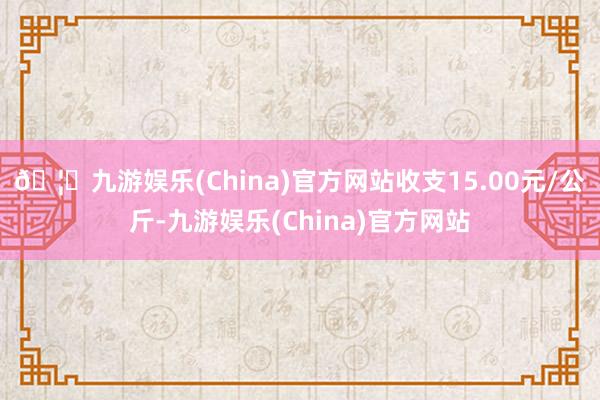 🦄九游娱乐(China)官方网站收支15.00元/公斤-九游娱乐(China)官方网站