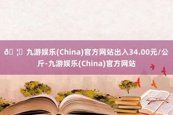 🦄九游娱乐(China)官方网站出入34.00元/公斤-九游娱乐(China)官方网站