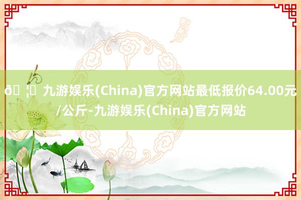 🦄九游娱乐(China)官方网站最低报价64.00元/公斤-九游娱乐(China)官方网站