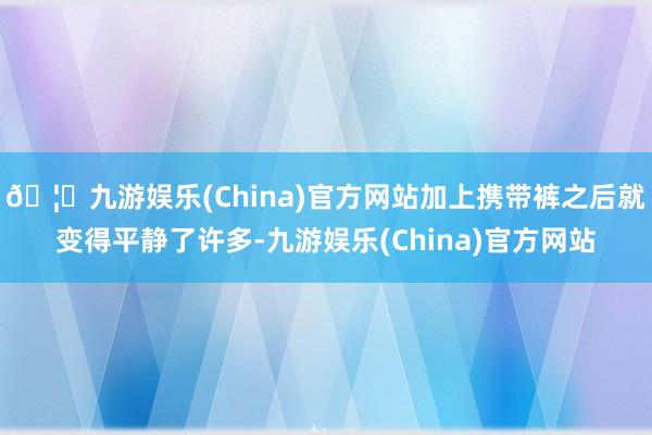 🦄九游娱乐(China)官方网站加上携带裤之后就变得平静了许多-九游娱乐(China)官方网站
