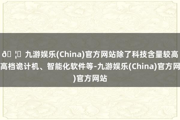 🦄九游娱乐(China)官方网站除了科技含量较高的高档诡计机、智能化软件等-九游娱乐(China)官方网站