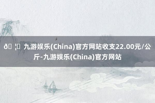 🦄九游娱乐(China)官方网站收支22.00元/公斤-九游娱乐(China)官方网站