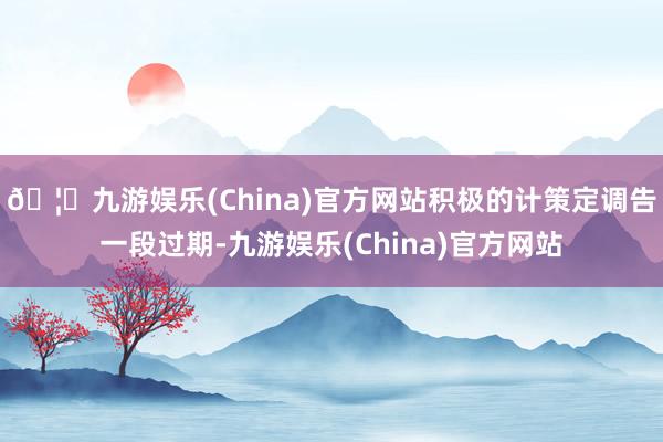 🦄九游娱乐(China)官方网站　　积极的计策定调告一段过期-九游娱乐(China)官方网站