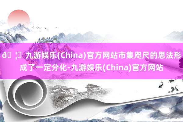 🦄九游娱乐(China)官方网站市集咫尺的思法形成了一定分化-九游娱乐(China)官方网站