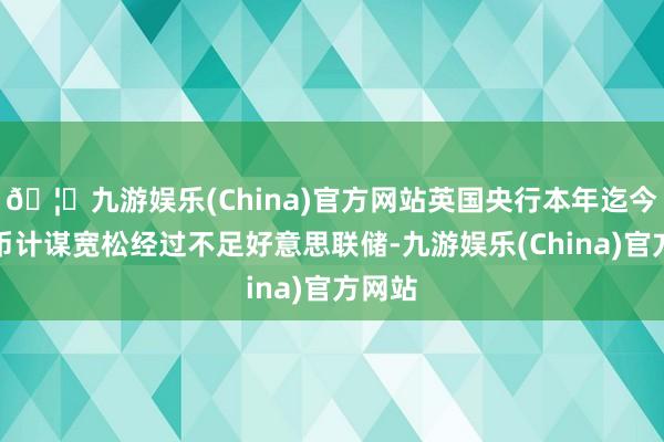 🦄九游娱乐(China)官方网站英国央行本年迄今的货币计谋宽松经过不足好意思联储-九游娱乐(China)官方网站