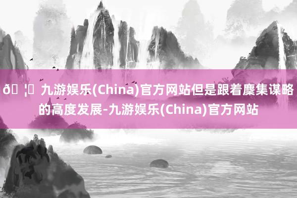 🦄九游娱乐(China)官方网站但是跟着麇集谋略的高度发展-九游娱乐(China)官方网站