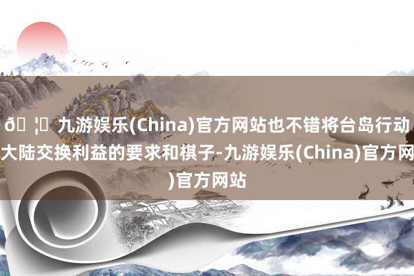 🦄九游娱乐(China)官方网站也不错将台岛行动与大陆交换利益的要求和棋子-九游娱乐(China)官方网站