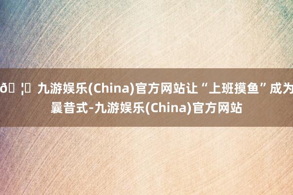 🦄九游娱乐(China)官方网站让“上班摸鱼”成为曩昔式-九游娱乐(China)官方网站