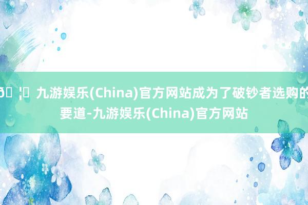 🦄九游娱乐(China)官方网站成为了破钞者选购的要道-九游娱乐(China)官方网站