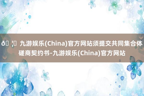🦄九游娱乐(China)官方网站须提交共同集合体磋商契约书-九游娱乐(China)官方网站