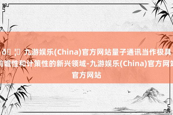 🦄九游娱乐(China)官方网站量子通讯当作极具前瞻性和计策性的新兴领域-九游娱乐(China)官方网站