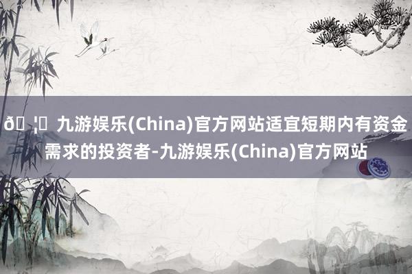 🦄九游娱乐(China)官方网站适宜短期内有资金需求的投资者-九游娱乐(China)官方网站