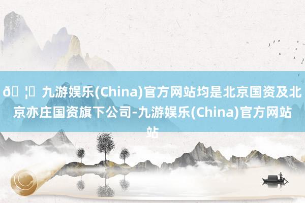 🦄九游娱乐(China)官方网站均是北京国资及北京亦庄国资旗下公司-九游娱乐(China)官方网站