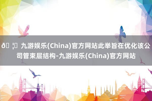 🦄九游娱乐(China)官方网站此举旨在优化该公司管束层结构-九游娱乐(China)官方网站
