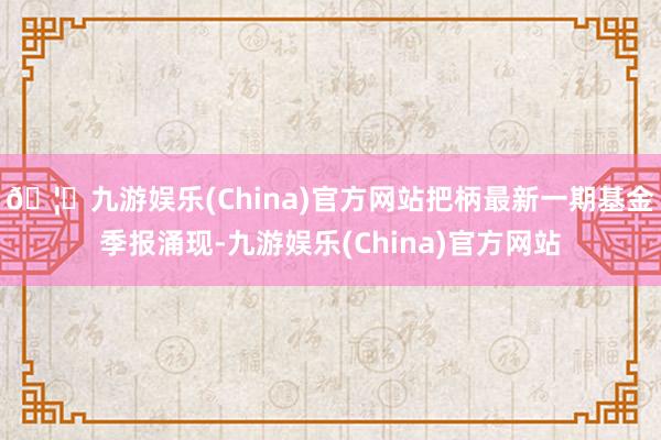 🦄九游娱乐(China)官方网站把柄最新一期基金季报涌现-九游娱乐(China)官方网站