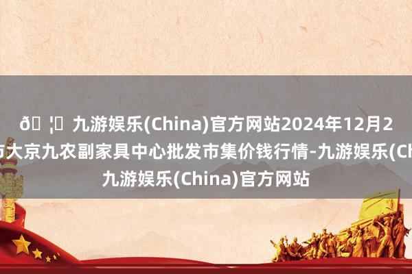 🦄九游娱乐(China)官方网站2024年12月26日广东东莞市大京九农副家具中心批发市集价钱行情-九游娱乐(China)官方网站