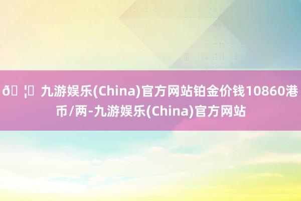 🦄九游娱乐(China)官方网站铂金价钱10860港币/两-九游娱乐(China)官方网站