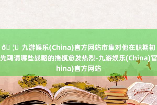 🦄九游娱乐(China)官方网站市集对他在职期初期将优先聘请哪些战略的揣摸愈发热烈-九游娱乐(China)官方网站