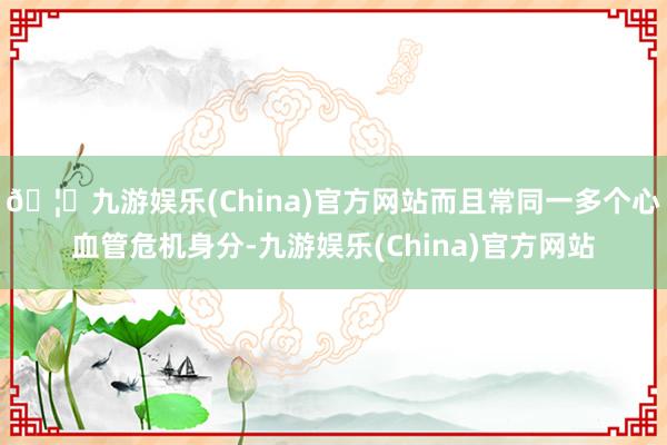 🦄九游娱乐(China)官方网站而且常同一多个心血管危机身分-九游娱乐(China)官方网站