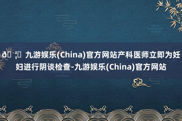 🦄九游娱乐(China)官方网站产科医师立即为妊妇进行阴谈检查-九游娱乐(China)官方网站