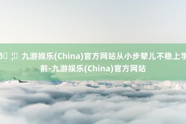 🦄九游娱乐(China)官方网站从小步辇儿不稳上学前-九游娱乐(China)官方网站
