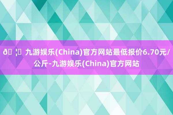 🦄九游娱乐(China)官方网站最低报价6.70元/公斤-九游娱乐(China)官方网站