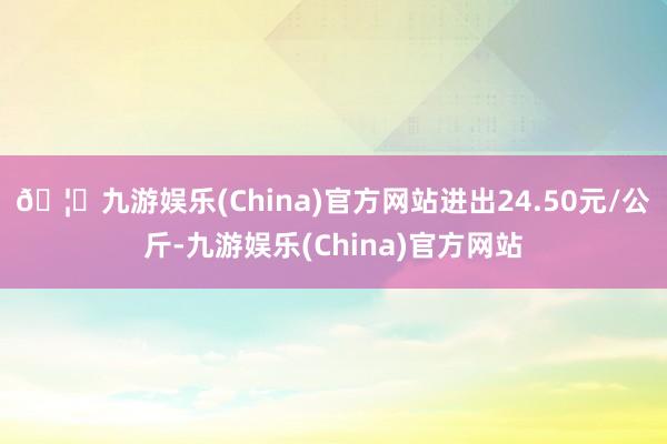 🦄九游娱乐(China)官方网站进出24.50元/公斤-九游娱乐(China)官方网站